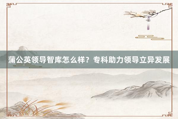 蒲公英领导智库怎么样？专科助力领导立异发展